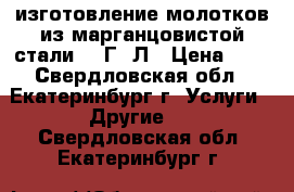 изготовление молотков из марганцовистой стали 110Г13Л › Цена ­ 1 - Свердловская обл., Екатеринбург г. Услуги » Другие   . Свердловская обл.,Екатеринбург г.